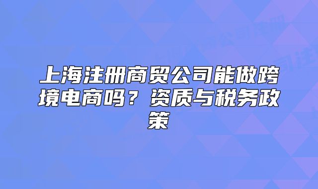 上海注冊商貿(mào)公司能做跨境電商嗎？資質(zhì)與稅務(wù)政策