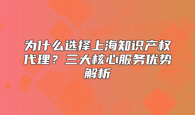 為什么選擇上海知識產(chǎn)權(quán)代理？三大核心服務(wù)優(yōu)勢解析