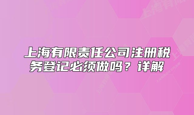 上海有限責(zé)任公司注冊稅務(wù)登記必須做嗎？詳解
