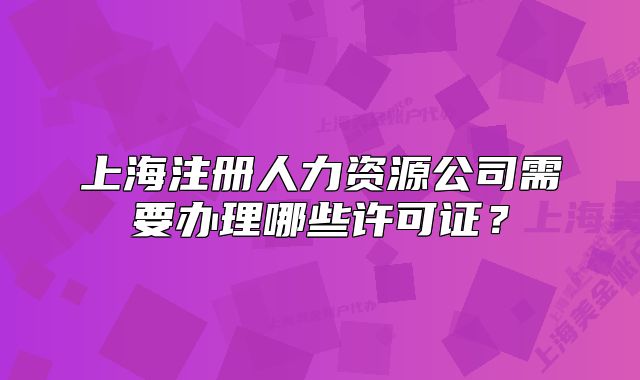 上海注冊(cè)人力資源公司需要辦理哪些許可證？