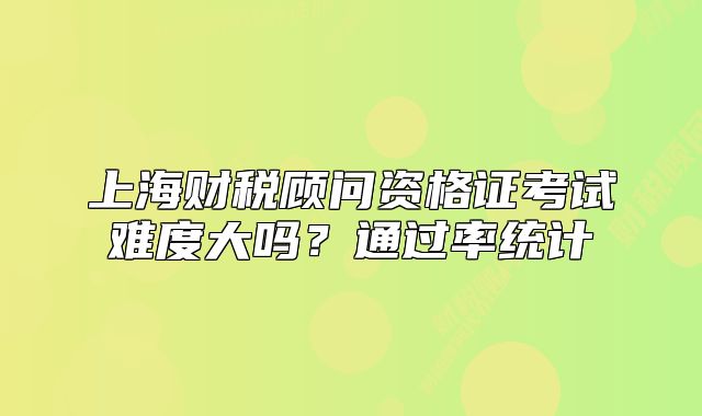 上海財稅顧問資格證考試難度大嗎？通過率統(tǒng)計