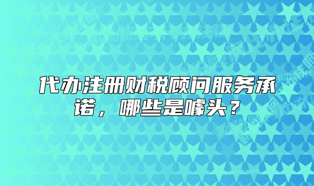 代辦注冊財稅顧問服務(wù)承諾，哪些是噱頭？
