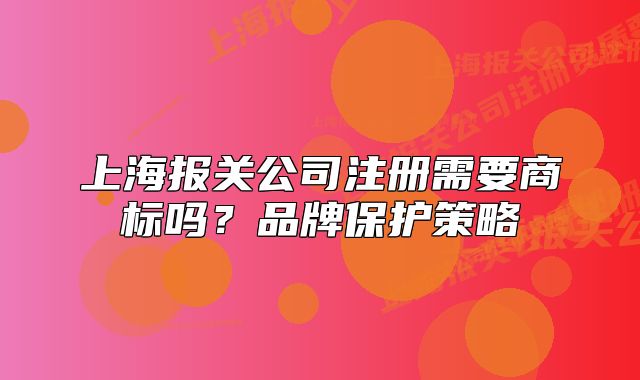 上海報關公司注冊需要商標嗎？品牌保護策略