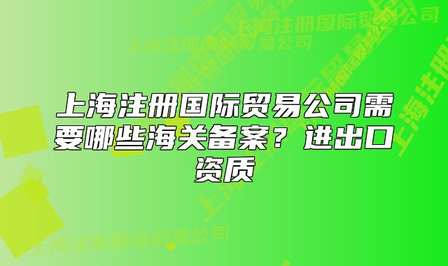 上海注冊(cè)國際貿(mào)易公司需要哪些海關(guān)備案？進(jìn)出口資質(zhì)