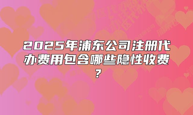 2025年浦東公司注冊(cè)代辦費(fèi)用包含哪些隱性收費(fèi)？
