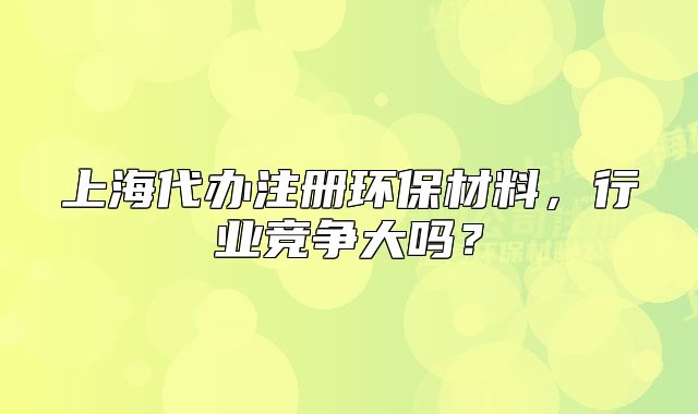 上海代辦注冊環(huán)保材料，行業(yè)競爭大嗎？