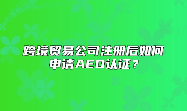 跨境貿(mào)易公司注冊后如何申請AEO認證？
