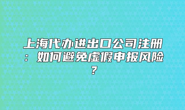 上海代辦進(jìn)出口公司注冊(cè)：如何避免虛假申報(bào)風(fēng)險(xiǎn)？