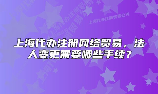 上海代辦注冊(cè)網(wǎng)絡(luò)貿(mào)易，法人變更需要哪些手續(xù)？