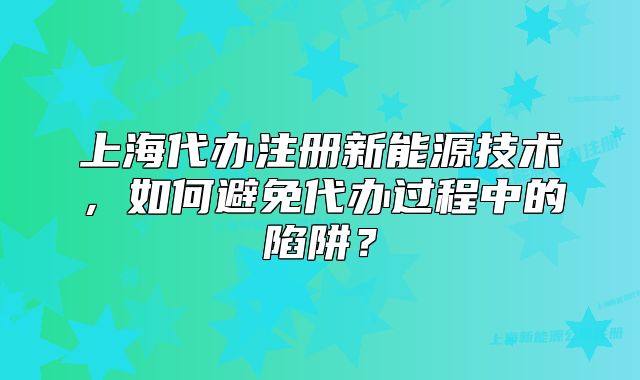 上海代辦注冊新能源技術，如何避免代辦過程中的陷阱？