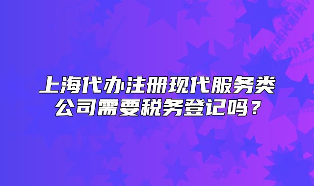 上海代辦注冊現(xiàn)代服務(wù)類公司需要稅務(wù)登記嗎？