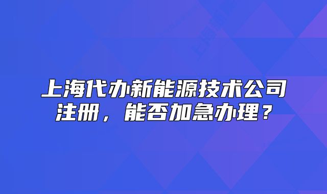上海代辦新能源技術公司注冊，能否加急辦理？