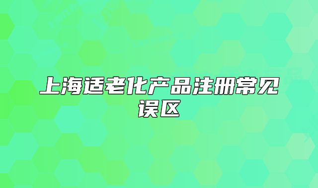 上海適老化產(chǎn)品注冊常見誤區(qū)