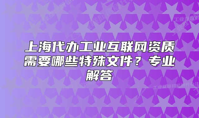 上海代辦工業(yè)互聯(lián)網(wǎng)資質(zhì)需要哪些特殊文件？專業(yè)解答