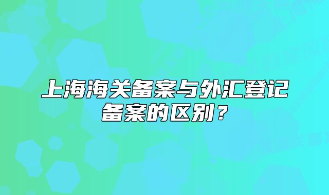 上海海關(guān)備案與外匯登記備案的區(qū)別？