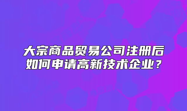 大宗商品貿(mào)易公司注冊(cè)后如何申請(qǐng)高新技術(shù)企業(yè)？