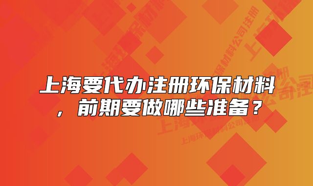 上海要代辦注冊環(huán)保材料，前期要做哪些準備？