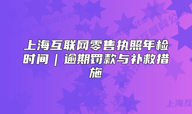 上海互聯(lián)網(wǎng)零售執(zhí)照年檢時(shí)間｜逾期罰款與補(bǔ)救措施