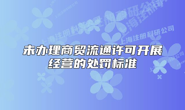 未辦理商貿(mào)流通許可開展經(jīng)營的處罰標(biāo)準(zhǔn)