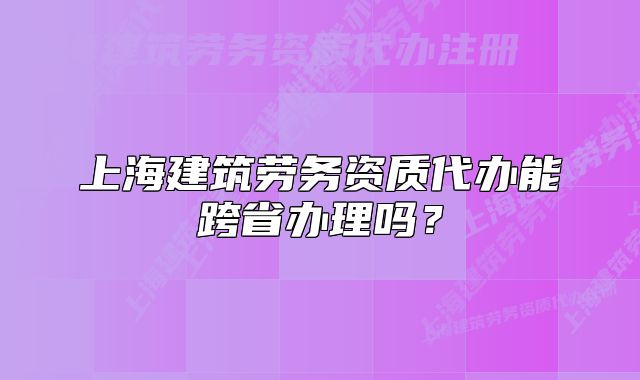 上海建筑勞務(wù)資質(zhì)代辦能跨省辦理嗎？