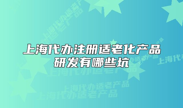 上海代辦注冊適老化產(chǎn)品研發(fā)有哪些坑