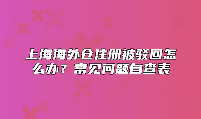 上海海外倉(cāng)注冊(cè)被駁回怎么辦？常見(jiàn)問(wèn)題自查表