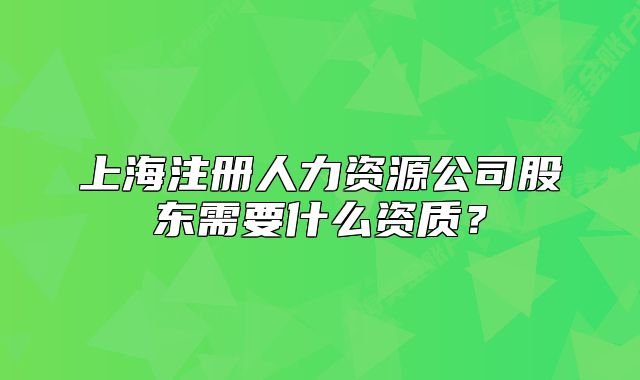 上海注冊(cè)人力資源公司股東需要什么資質(zhì)？