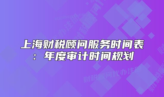 上海財(cái)稅顧問服務(wù)時(shí)間表：年度審計(jì)時(shí)間規(guī)劃