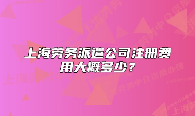 上海勞務(wù)派遣公司注冊(cè)費(fèi)用大概多少？