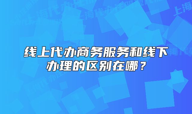 線上代辦商務(wù)服務(wù)和線下辦理的區(qū)別在哪？