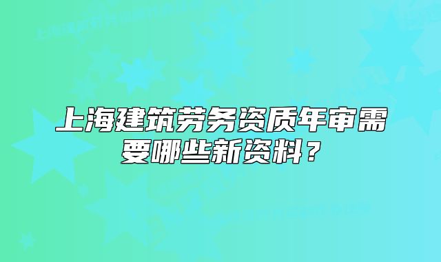 上海建筑勞務(wù)資質(zhì)年審需要哪些新資料？