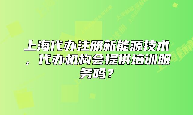 上海代辦注冊新能源技術(shù)，代辦機構(gòu)會提供培訓(xùn)服務(wù)嗎？