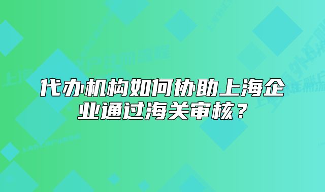代辦機構如何協(xié)助上海企業(yè)通過海關審核？