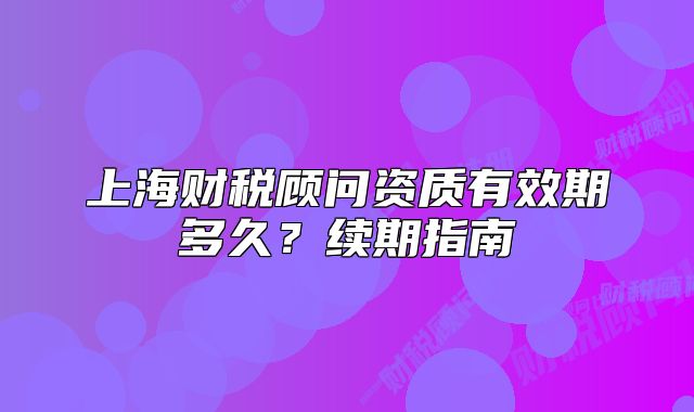 上海財(cái)稅顧問資質(zhì)有效期多久？續(xù)期指南