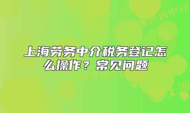 上海勞務中介稅務登記怎么操作？常見問題