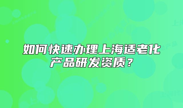 如何快速辦理上海適老化產(chǎn)品研發(fā)資質(zhì)？