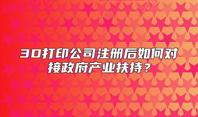 3D打印公司注冊(cè)后如何對(duì)接政府產(chǎn)業(yè)扶持？