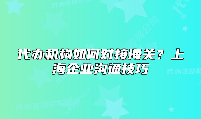 代辦機構(gòu)如何對接海關(guān)？上海企業(yè)溝通技巧
