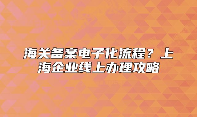 海關(guān)備案電子化流程？上海企業(yè)線上辦理攻略