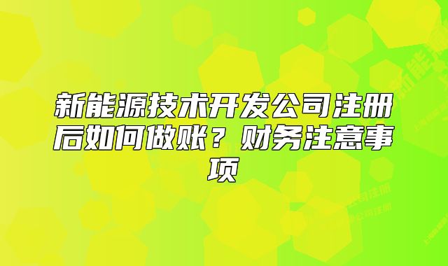 新能源技術(shù)開發(fā)公司注冊后如何做賬？財(cái)務(wù)注意事項(xiàng)