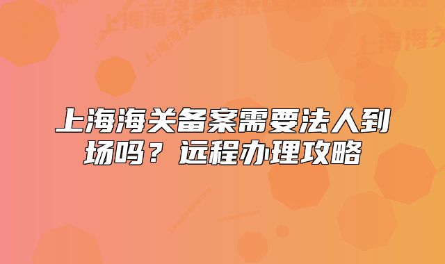 上海海關(guān)備案需要法人到場嗎?遠程辦理攻略
