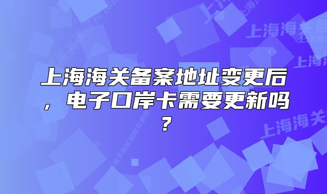 上海海關(guān)備案地址變更后，電子口岸卡需要更新嗎？