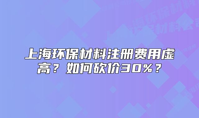 上海環(huán)保材料注冊(cè)費(fèi)用虛高？如何砍價(jià)30%？
