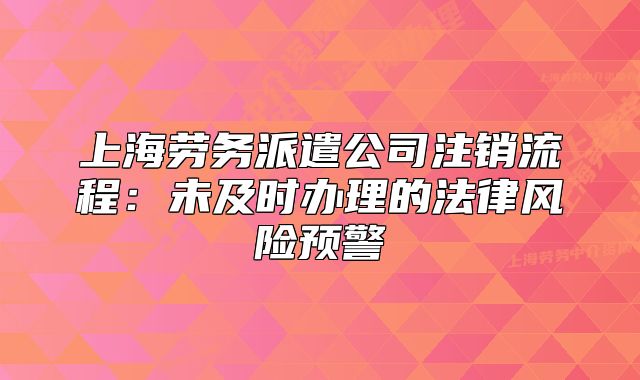 上海勞務(wù)派遣公司注銷(xiāo)流程：未及時(shí)辦理的法律風(fēng)險(xiǎn)預(yù)警