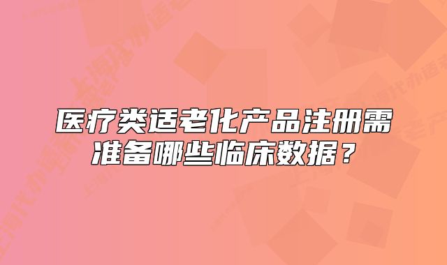 醫(yī)療類適老化產(chǎn)品注冊需準(zhǔn)備哪些臨床數(shù)據(jù)？