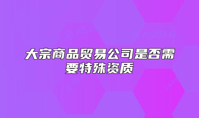 大宗商品貿(mào)易公司是否需要特殊資質(zhì)