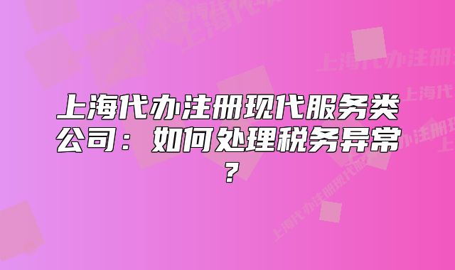 上海代辦注冊現(xiàn)代服務(wù)類公司：如何處理稅務(wù)異常？