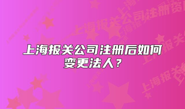 上海報(bào)關(guān)公司注冊(cè)后如何變更法人？