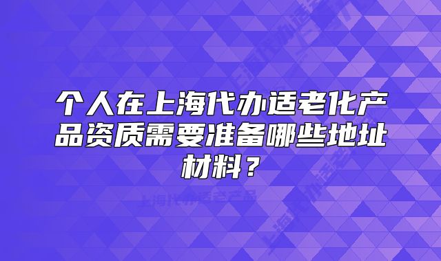 個(gè)人在上海代辦適老化產(chǎn)品資質(zhì)需要準(zhǔn)備哪些地址材料？