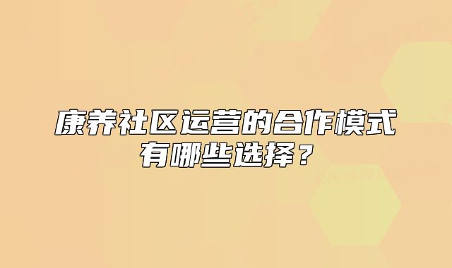 康養(yǎng)社區(qū)運營的合作模式有哪些選擇？